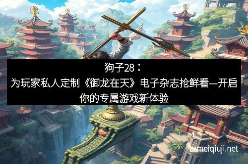 狗子28：为玩家私人定制《御龙在天》电子杂志抢鲜看—开启你的专属游戏新体验