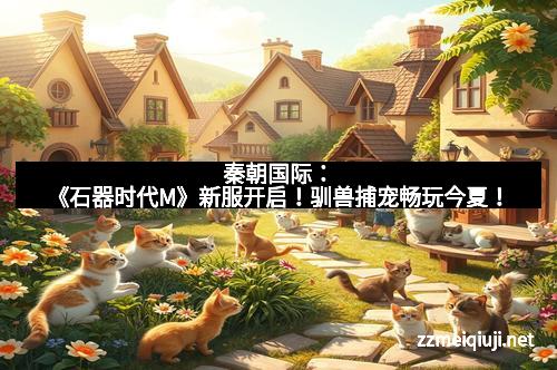 秦朝国际：《石器时代M》新服开启！驯兽捕宠畅玩今夏！